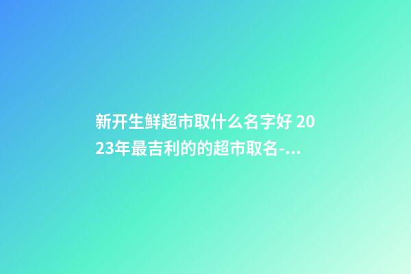 新开生鲜超市取什么名字好 2023年最吉利的的超市取名-名学网-第1张-店铺起名-玄机派